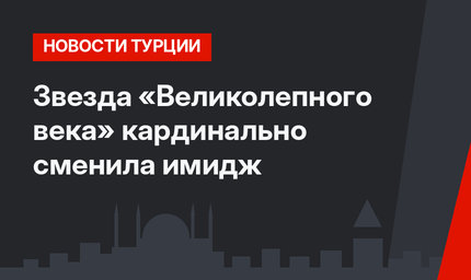 Звезда «Великолепного века» кардинально сменила имидж