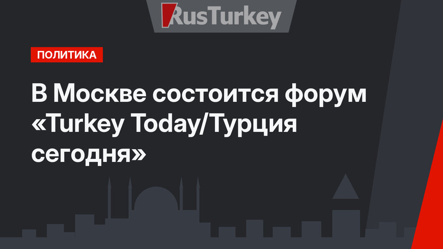 В Москве состоится форум «Turkey Today/Турция сегодня»