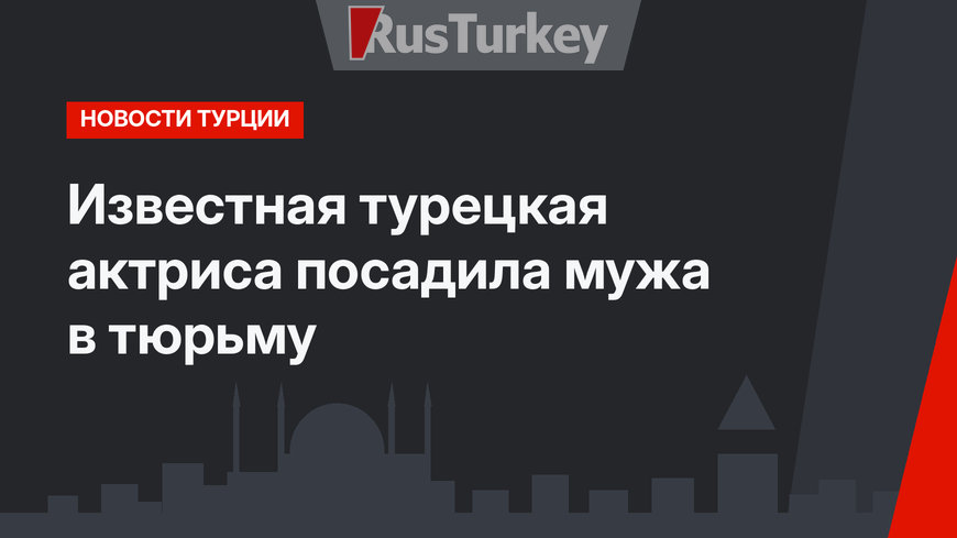 Известная турецкая актриса посадила мужа в тюрьму