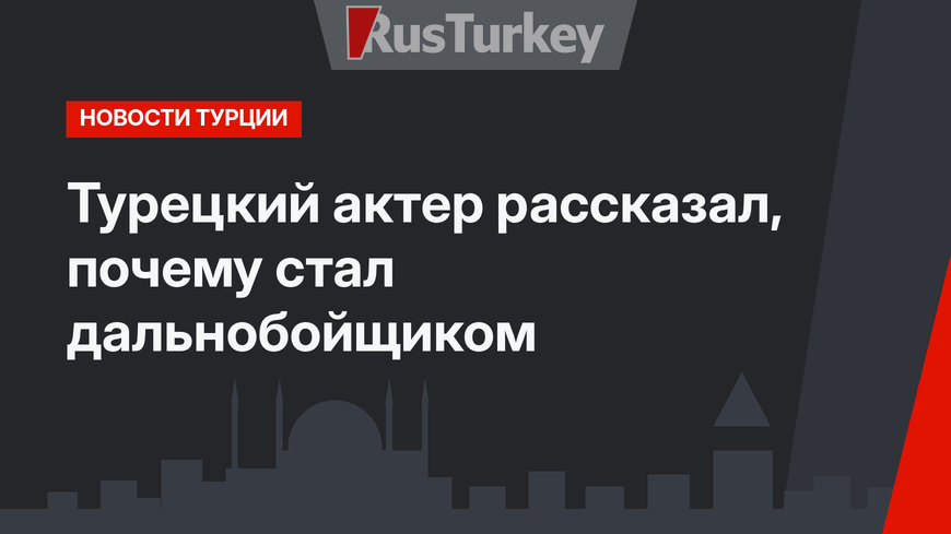Турецкий актер рассказал, почему стал дальнобойщиком