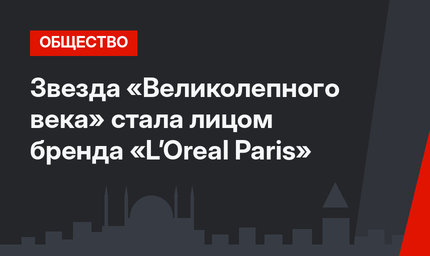 Звезда «Великолепного века» стала лицом бренда «L’Oreal Paris»