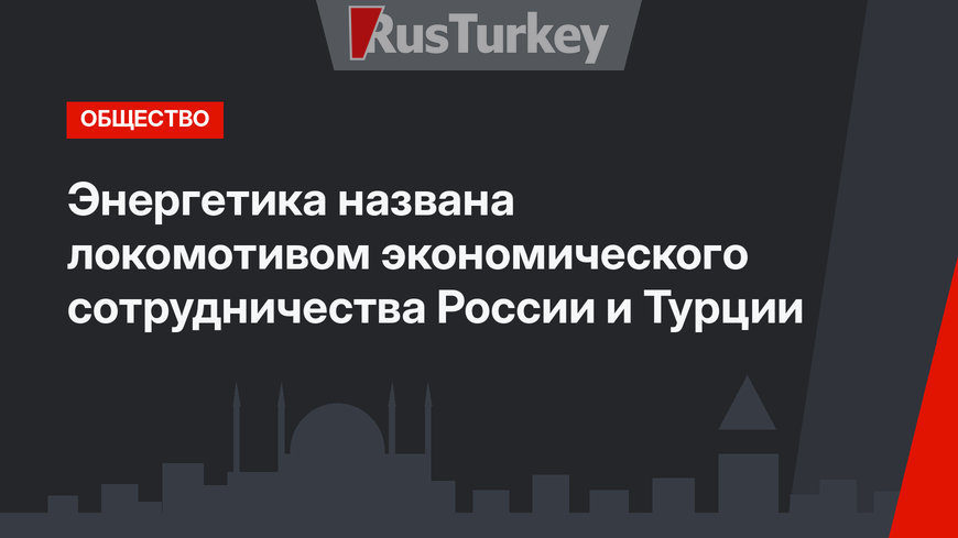 Энергетика названа локомотивом экономического сотрудничества России и Турции