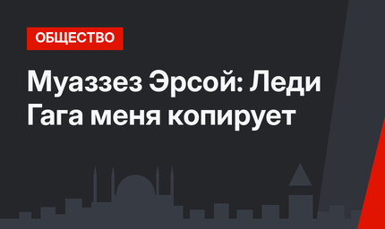 Муаззез Эрсой: Леди Гага меня копирует