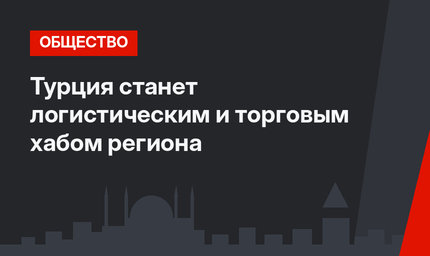 Турция станет логистическим и торговым хабом региона