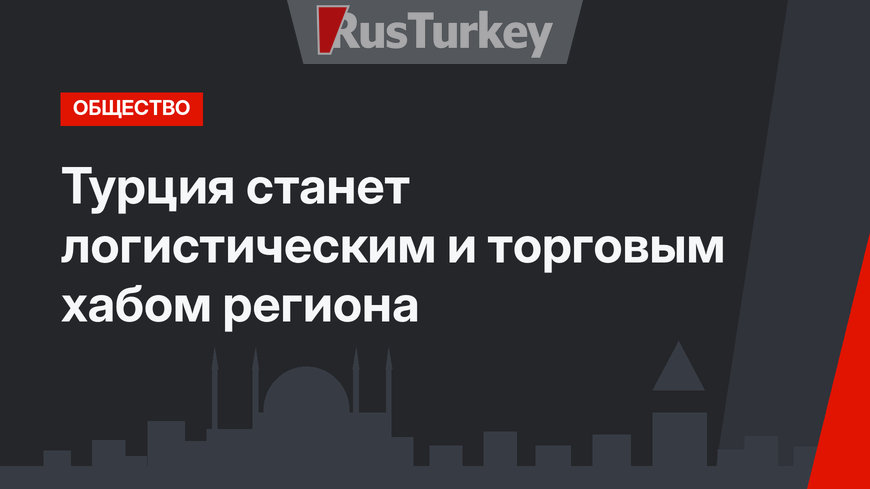 Турция станет логистическим и торговым хабом региона