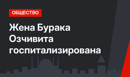 Жена Бурака Озчивита госпитализирована