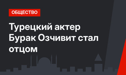 Турецкий актер Бурак Озчивит стал отцом