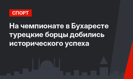 На чемпионате в Бухаресте турецкие борцы добились исторического успеха