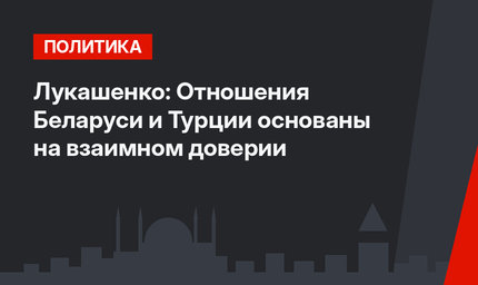 Лукашенко: Отношения Беларуси и Турции основаны на взаимном доверии