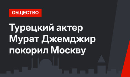 Турецкий актер Мурат Джемджир покорил Москву