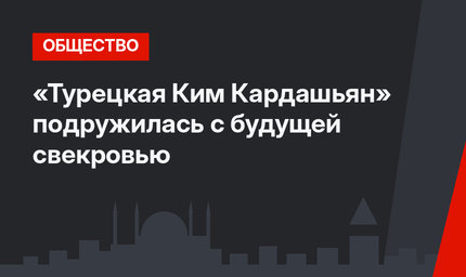 «Турецкая Ким Кардашьян» подружилась с будущей свекровью