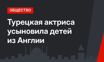 Турецкая актриса усыновила детей из Англии