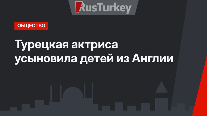 Турецкая актриса усыновила детей из Англии