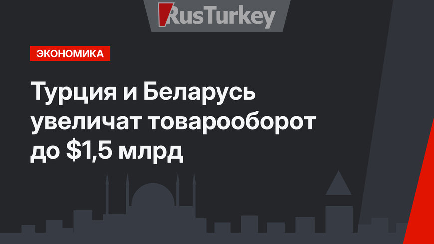 Турция и Беларусь увеличат товарооборот до $1,5 млрд