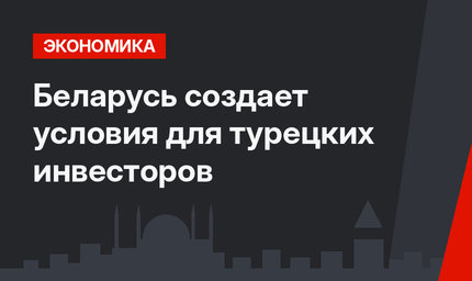 Беларусь создает условия для турецких инвесторов