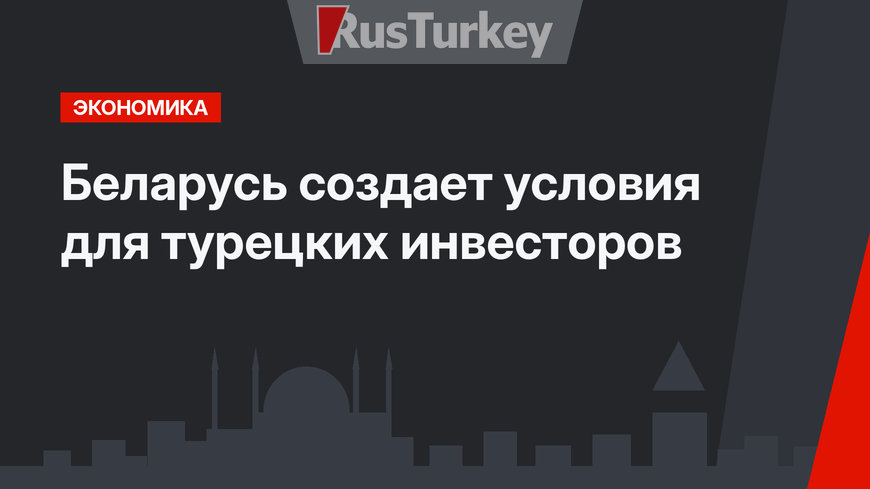Беларусь создает условия для турецких инвесторов