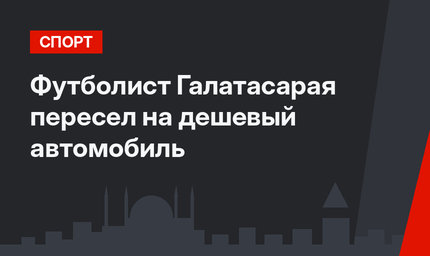 Футболист Галатасарая пересел на дешевый автомобиль