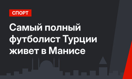 Самый полный футболист Турции живет в Манисе