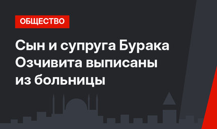 Сын и супруга Бурака Озчивита выписаны из больницы