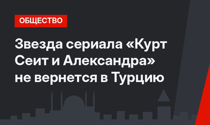 Звезда сериала «Курт Сеит и Александра» не вернется в Турцию