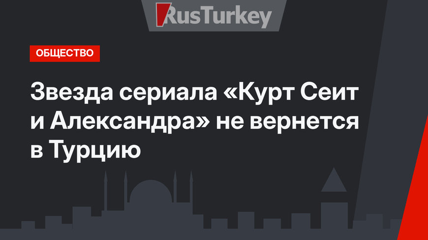 Звезда сериала «Курт Сеит и Александра» не вернется в Турцию