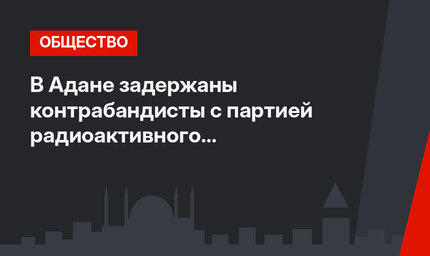 В Адане задержаны контрабандисты с партией радиоактивного «Калифорния»