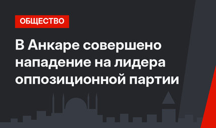 В Анкаре совершено нападение на лидера оппозиционной партии