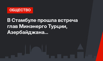В Стамбуле прошла встреча глав Минэнерго Турции, Азербайджана и Туркменистана