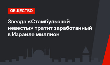 Звезда «Стамбульской невесты» тратит заработанный в Израиле миллион