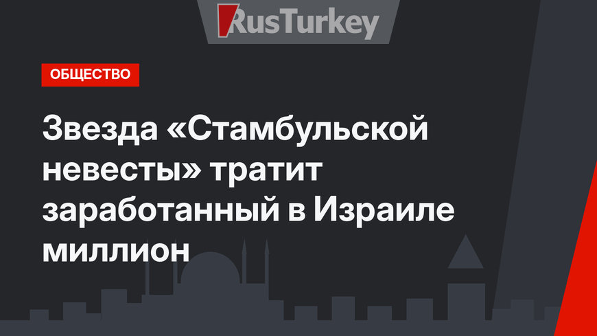 Звезда «Стамбульской невесты» тратит заработанный в Израиле миллион