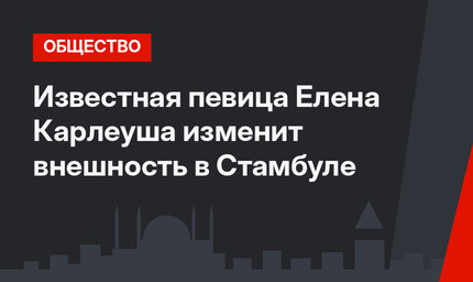 Известная певица Елена Карлеуша изменит внешность в Стамбуле