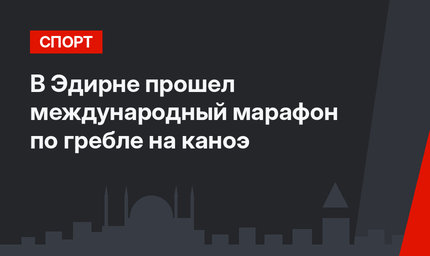 В Эдирне прошел международный марафон по гребле на каноэ