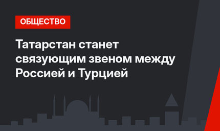 Татарстан станет связующим звеном между Россией и Турцией