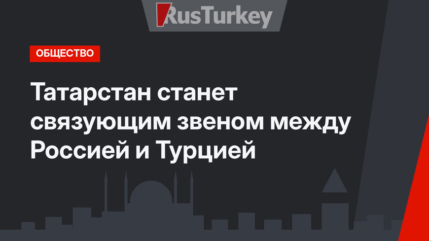 Татарстан станет связующим звеном между Россией и Турцией