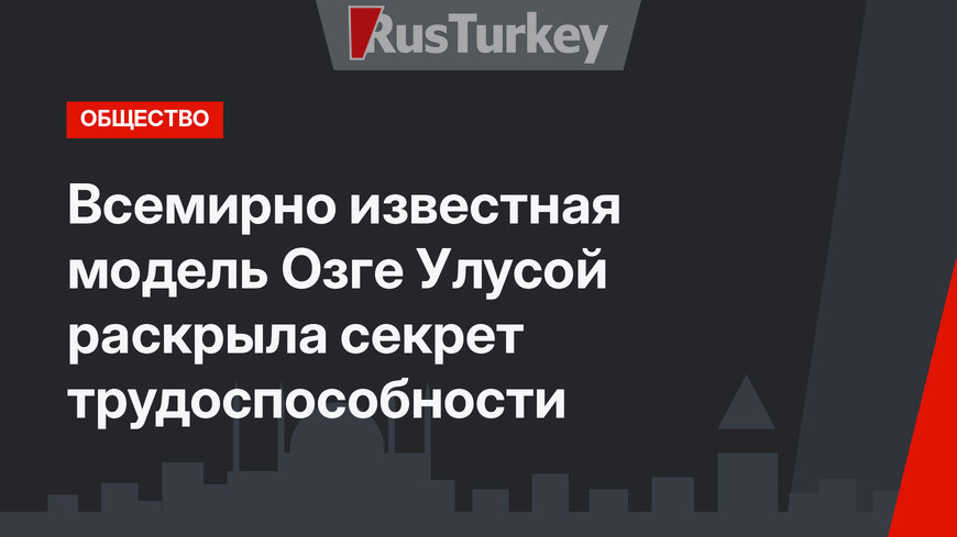 Всемирно известная модель Озге Улусой раскрыла секрет трудоспособности