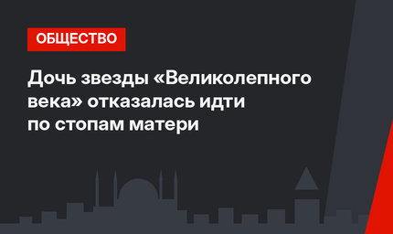 Дочь звезды «Великолепного века» отказалась идти по стопам матери