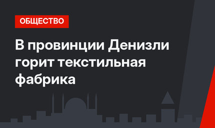 В провинции Денизли горит текстильная фабрика