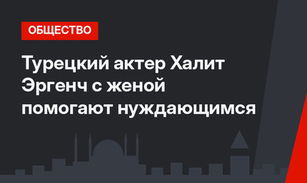 Турецкий актер Халит Эргенч с женой помогают нуждающимся 