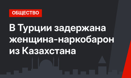В Турции задержана женщина-наркобарон из Казахстана