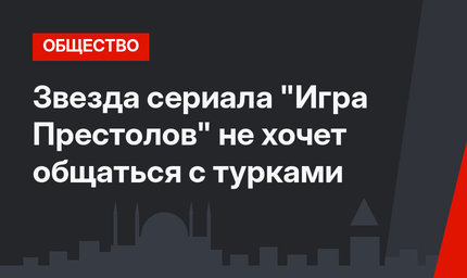 Звезда сериала "Игра Престолов" не хочет общаться с турками