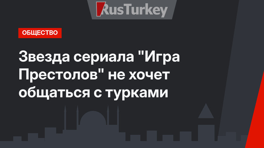 Звезда сериала "Игра Престолов" не хочет общаться с турками