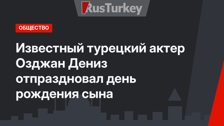 Известный турецкий актер Озджан Дениз отпраздновал день рождения сына