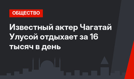 Известный актер Чагатай Улусой отдыхает за 16 тысяч в день