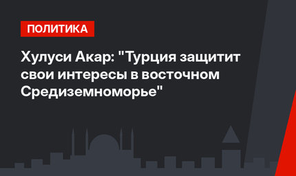 Хулуси Акар: "Турция защитит свои интересы в восточном Средиземноморье"