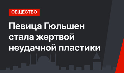Певица Гюльшен стала жертвой неудачной пластики