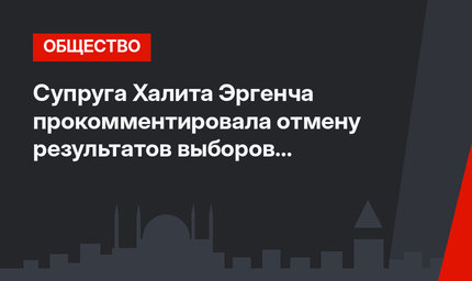 Супруга Халита Эргенча прокомментировала отмену результатов выборов в Стамбуле