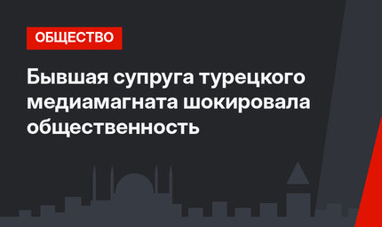 Бывшая супруга турецкого медиамагната  шокировала общественность