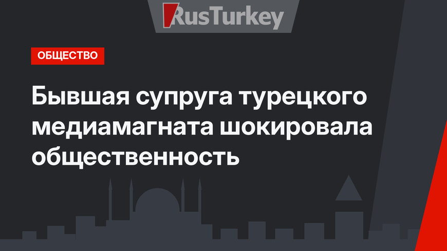 Бывшая супруга турецкого медиамагната  шокировала общественность