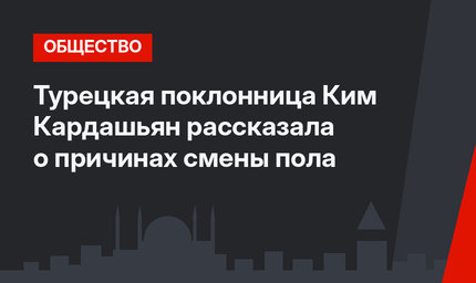 Турецкая поклонница Ким Кардашьян рассказала о причинах смены пола