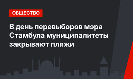 В день перевыборов мэра Стамбула муниципалитеты закрывают пляжи